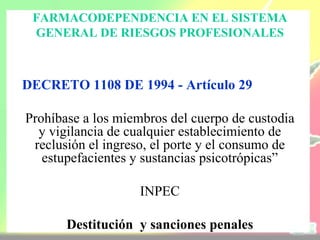 FARMACODEPENDENCIA EN EL SISTEMA
 GENERAL DE RIESGOS PROFESIONALES



DECRETO 1108 DE 1994 - Artículo 29

Prohíbase a los miembros del cuerpo de custodia
  y vigilancia de cualquier establecimiento de
 reclusión el ingreso, el porte y el consumo de
   estupefacientes y sustancias psicotrópicas”

                    INPEC

       Destitución y sanciones penales
 