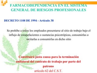FARMACODEPENDENCIA EN EL SISTEMA
    GENERAL DE RIESGOS PROFESIONALES

DECRETO 1108 DE 1994 - Artículo 38


 Se prohíbe a todos los empleados presentarse al sitio de trabajo bajo el
  influjo de estupefacientes o sustancias psicotrópicas, consumirlas o
                 incitarlas a consumirlas en dicho sitio




          Constituirá justa causa para la terminación
        unilateral del contrato de trabajo por parte del
                             patrono
                      artículo 62 del C.S.T.
 