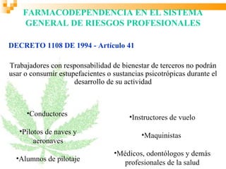 FARMACODEPENDENCIA EN EL SISTEMA
    GENERAL DE RIESGOS PROFESIONALES

DECRETO 1108 DE 1994 - Artículo 41

Trabajadores con responsabilidad de bienestar de terceros no podrán
usar o consumir estupefacientes o sustancias psicotrópicas durante el
                     desarrollo de su actividad



     •Conductores                      •Instructores de vuelo
   •Pilotos de naves y                     •Maquinistas
        aeronaves
                                  •Médicos, odontólogos y demás
  •Alumnos de pilotaje
                                     profesionales de la salud
 