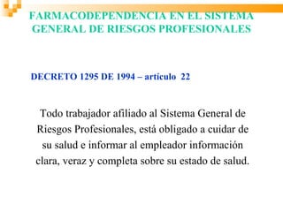 FARMACODEPENDENCIA EN EL SISTEMA
GENERAL DE RIESGOS PROFESIONALES



DECRETO 1295 DE 1994 – artículo 22


  Todo trabajador afiliado al Sistema General de
 Riesgos Profesionales, está obligado a cuidar de
  su salud e informar al empleador información
 clara, veraz y completa sobre su estado de salud.
 
