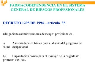 FARMACODEPENDENCIA EN EL SISTEMA
     GENERAL DE RIESGOS PROFESIONALES


DECRETO 1295 DE 1994 – artículo 35

Obligaciones administradoras de riesgos profesionales

e)    Asesoría técnica básica para el diseño del programa de
salud ocupacional

b)     Capacitación básica para el montaje de la brigada de
primeros auxilios.
 