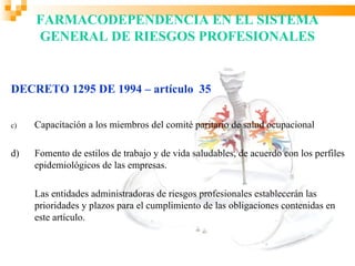 FARMACODEPENDENCIA EN EL SISTEMA
     GENERAL DE RIESGOS PROFESIONALES


DECRETO 1295 DE 1994 – artículo 35

c)   Capacitación a los miembros del comité paritario de salud ocupacional

d)   Fomento de estilos de trabajo y de vida saludables, de acuerdo con los perfiles
     epidemiológicos de las empresas.

     Las entidades administradoras de riesgos profesionales establecerán las
     prioridades y plazos para el cumplimiento de las obligaciones contenidas en
     este artículo.
 