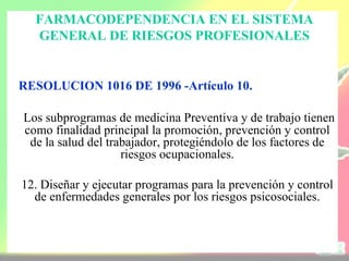 FARMACODEPENDENCIA EN EL SISTEMA
  GENERAL DE RIESGOS PROFESIONALES


RESOLUCION 1016 DE 1996 -Artículo 10.

Los subprogramas de medicina Preventiva y de trabajo tienen
como finalidad principal la promoción, prevención y control
 de la salud del trabajador, protegiéndolo de los factores de
                    riesgos ocupacionales.

12. Diseñar y ejecutar programas para la prevención y control
  de enfermedades generales por los riesgos psicosociales.
 