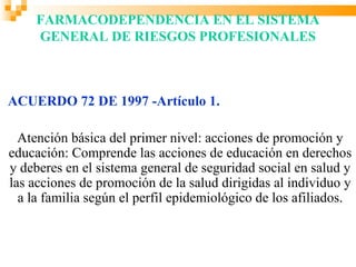 FARMACODEPENDENCIA EN EL SISTEMA
     GENERAL DE RIESGOS PROFESIONALES



ACUERDO 72 DE 1997 -Artículo 1.

  Atención básica del primer nivel: acciones de promoción y
educación: Comprende las acciones de educación en derechos
y deberes en el sistema general de seguridad social en salud y
las acciones de promoción de la salud dirigidas al individuo y
  a la familia según el perfil epidemiológico de los afiliados.
 