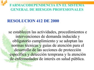 FARMACODEPENDENCIA EN EL SISTEMA
GENERAL DE RIESGOS PROFESIONALES


RESOLUCION 412 DE 2000

se establecen las actividades, procedimientos e
     intervenciones de demanda inducida y
   obligatorio cumplimiento y se adoptan las
  normas técnicas y guías de atención para el
    desarrollo de las acciones de protección
 específica y detección temprana y la atención
 de enfermedades de interés en salud pública.
 