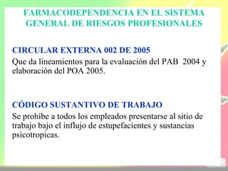 FARMACODEPENDENCIA EN EL SISTEMA
   GENERAL DE RIESGOS PROFESIONALES


CIRCULAR EXTERNA 002 DE 2005
Que da lineamientos para la evaluación del PAB 2004 y
elaboración del POA 2005.


CÓDIGO SUSTANTIVO DE TRABAJO
Se prohíbe a todos los empleados presentarse al sitio de
trabajo bajo el influjo de estupefacientes y sustancias
psicotropicas.
 