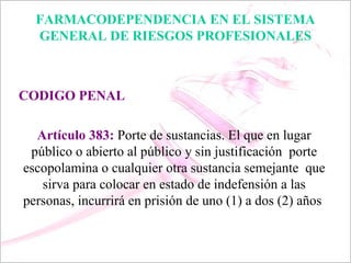 FARMACODEPENDENCIA EN EL SISTEMA
  GENERAL DE RIESGOS PROFESIONALES



CODIGO PENAL

  Artículo 383: Porte de sustancias. El que en lugar
 público o abierto al público y sin justificación porte
escopolamina o cualquier otra sustancia semejante que
   sirva para colocar en estado de indefensión a las
personas, incurrirá en prisión de uno (1) a dos (2) años
 