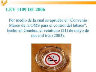 LEY 1109 DE 2006

 Por medio de la cual se aprueba el "Convenio
 Marco de la OMS para el control del tabaco",
hecho en Ginebra, el veintiuno (21) de mayo de
             dos mil tres (2003).
 