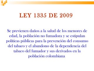 LEY 1335 DE 2009

Se previenen daños a la salud de los menores de
  edad, la población no fumadora y se estipulan
políticas públicas para la prevención del consumo
 del tabaco y el abandono de la dependencia del
     tabaco del fumador y sus derivados en la
              población colombiana
 