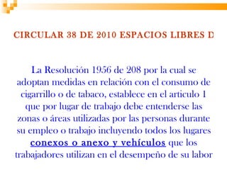 CIRCULAR 38 DE 2010 ESPACIOS LIBRES DE H



     La Resolución 1956 de 208 por la cual se
 adoptan medidas en relación con el consumo de
  cigarrillo o de tabaco, establece en el articulo 1
   que por lugar de trabajo debe entenderse las
 zonas o áreas utilizadas por las personas durante
 su empleo o trabajo incluyendo todos los lugares
     conexos o anexo y vehículos que los
trabajadores utilizan en el desempeño de su labor
 