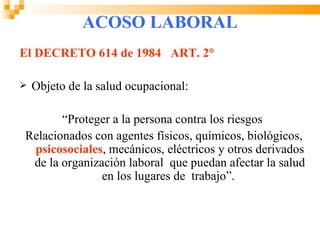ACOSO LABORAL
El DECRETO 614 de 1984 ART. 2°

   Objeto de la salud ocupacional:

       “Proteger a la persona contra los riesgos
Relacionados con agentes físicos, químicos, biológicos,
 psicosociales, mecánicos, eléctricos y otros derivados
 de la organización laboral que puedan afectar la salud
               en los lugares de trabajo”.
 