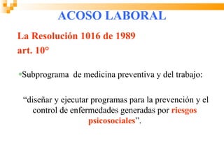 ACOSO LABORAL
La Resolución 1016 de 1989
art. 10°

 Subprograma de medicina preventiva y del trabajo:

 “diseñar y ejecutar programas para la prevención y el
    control de enfermedades generadas por riesgos
                    psicosociales”.
 