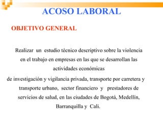 ACOSO LABORAL
  OBJETIVO GENERAL


   Realizar un estudio técnico descriptivo sobre la violencia
      en el trabajo en empresas en las que se desarrollan las
                     actividades económicas
de investigación y vigilancia privada, transporte por carretera y
     transporte urbano, sector financiero y prestadores de
     servicios de salud, en las ciudades de Bogotá, Medellín,
                       Barranquilla y Cali.
 