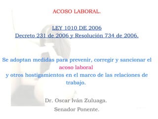 ACOSO LABORAL.


                 LEY 1010 DE 2006
    Decreto 231 de 2006 y Resolución 734 de 2006.



Se adoptan medidas para prevenir, corregir y sancionar el
                     acoso laboral
 y otros hostigamientos en el marco de las relaciones de
                        trabajo.


                Dr. Oscar Iván Zuluaga.
                   Senador Ponente.
 