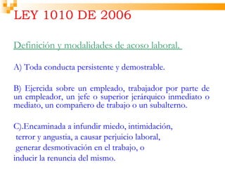LEY 1010 DE 2006

Definición y modalidades de acoso laboral.

A) Toda conducta persistente y demostrable.

B) Ejercida sobre un empleado, trabajador por parte de
un empleador, un jefe o superior jerárquico inmediato o
mediato, un compañero de trabajo o un subalterno.

C).Encaminada a infundir miedo, intimidación,
 terror y angustia, a causar perjuicio laboral,
 generar desmotivación en el trabajo, o
inducir la renuncia del mismo.
 
