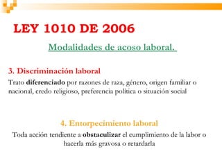 LEY 1010 DE 2006
             Modalidades de acoso laboral.

3. Discriminación laboral
Trato diferenciado por razones de raza, género, origen familiar o
nacional, credo religioso, preferencia política o situación social



                  4. Entorpecimiento laboral
 Toda acción tendiente a obstaculizar el cumplimiento de la labor o
                  hacerla más gravosa o retardarla
 