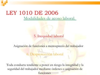 LEY 1010 DE 2006
             Modalidades de acoso laboral.


                     5. Inequidad laboral

     Asignación de funciones a menosprecio del trabajador

               6. Desprotección laboral

Toda conducta tendiente a poner en riesgo la integridad y la
seguridad del trabajador mediante órdenes o asignación de
                        funciones
 