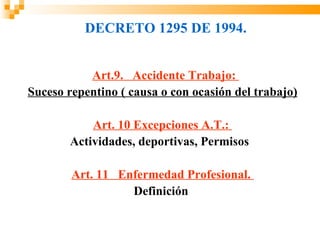 DECRETO 1295 DE 1994.


           Art.9. Accidente Trabajo:
Suceso repentino ( causa o con ocasión del trabajo)

           Art. 10 Excepciones A.T.:
       Actividades, deportivas, Permisos

        Art. 11 Enfermedad Profesional.
                  Definición
 