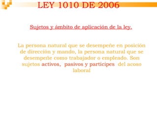 LEY 1010 DE 2006

    Sujetos y ámbito de aplicación de la ley.


La persona natural que se desempeñe en posición
 de dirección y mando, la persona natural que se
   desempeñe como trabajador o empleado. Son
  sujetos activos, pasivos y participes del acoso
                      laboral
 