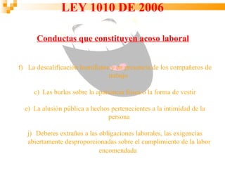 LEY 1010 DE 2006

      Conductas que constituyen acoso laboral


f) La descalificación humillante y en presencia de los compañeros de
                                trabajo

     c) Las burlas sobre la apariencia física o la forma de vestir

  e) La alusión pública a hechos pertenecientes a la intimidad de la
                                persona

   j) Deberes extraños a las obligaciones laborales, las exigencias
   abiertamente desproporcionadas sobre el cumplimiento de la labor
                             encomendada
 