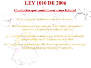 LEY 1010 DE 2006
        Conductas que constituyen acoso laboral

           iii) La exigencia de laborar en horarios excesivos

   e) Discriminatorio en el otorgamiento de derechos y prerrogativas
              laborales y la imposición de deberes laborales

 g) La negativa a suministrar materiales e información absolutamente
             indispensables para el cumplimiento de la labor
m) La negativa claramente injustificada a otorgar permisos, licencias por
              enfermedad, licencias ordinarias y vacaciones
 