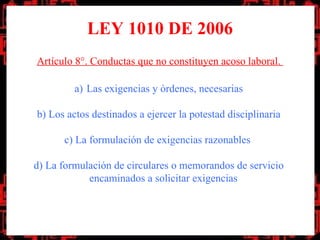 LEY 1010 DE 2006
Artículo 8°. Conductas que no constituyen acoso laboral.

         a) Las exigencias y órdenes, necesarias

b) Los actos destinados a ejercer la potestad disciplinaria

      c) La formulación de exigencias razonables

d) La formulación de circulares o memorandos de servicio
            encaminados a solicitar exigencias
 