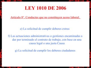 LEY 1010 DE 2006
  Artículo 8°. Conductas que no constituyen acoso laboral.


         e) La solicitud de cumplir deberes extras

f) Las actuaciones administrativas o gestiones encaminadas a
    dar por terminado el contrato de trabajo, con base en una
                  causa legal o una justa Causa

     g) La solicitud de cumplir los deberes ciudadanos
 