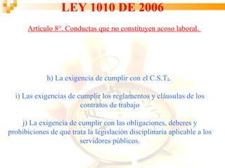 LEY 1010 DE 2006
      Artículo 8°. Conductas que no constituyen acoso laboral.




                                                    .
             h) La exigencia de cumplir con el C.S.T,.

  i) Las exigencias de cumplir los reglamentos y cláusulas de los
                        contratos de trabajo

    j) La exigencia de cumplir con las obligaciones, deberes y
prohibiciones de que trata la legislación disciplinaria aplicable a los
                        servidores públicos.
 