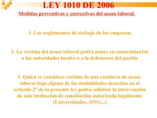 LEY 1010 DE 2006
   Medidas preventivas y correctivas del acoso laboral.


       1. Los reglamentos de trabajo de las empresas


2. La víctima del acoso laboral podrá poner en conocimien1to
     a las autoridades locales o a la defensoría del pueblo


   3. Quien se considere víctima de una conducta de acoso
    laboral bajo alguna de las modalidades descritas en el
 artículo 2° de la presente ley podrá solicitar la intervención
  de una institución de conciliación autorizada legalmente
                    (Universidades, ONG,..)
 