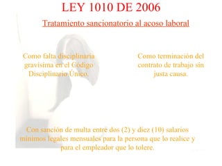 LEY 1010 DE 2006
       Tratamiento sancionatorio al acoso laboral


 Como falta disciplinaria              Como terminación del
 gravísima en el Código                contrato de trabajo sin
  Disciplinario Único.                      justa causa.




 Con sanción de multa entre dos (2) y diez (10) salarios
mínimos legales mensuales para la persona que lo realice y
            para el empleador que lo tolere.
 