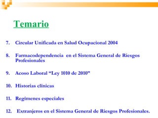 Temario
7.   Circular Unificada en Salud Ocupacional 2004

8.   Farmacodependencia en el Sistema General de Riesgos
     Profesionales

9.   Acoso Laboral “Ley 1010 de 2010”

10. Historias clínicas

11. Regímenes especiales

12. Extranjeros en el Sistema General de Riesgos Profesionales.
 