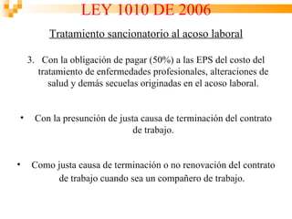 LEY 1010 DE 2006
         Tratamiento sancionatorio al acoso laboral

    3. Con la obligación de pagar (50%) a las EPS del costo del
      tratamiento de enfermedades profesionales, alteraciones de
         salud y demás secuelas originadas en el acoso laboral.


•    Con la presunción de justa causa de terminación del contrato
                              de trabajo.


•    Como justa causa de terminación o no renovación del contrato
          de trabajo cuando sea un compañero de trabajo.
 