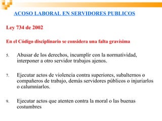 ACOSO LABORAL EN SERVIDORES PUBLICOS

Ley 734 de 2002

En el Código disciplinario se considera una falta gravísima

5.   Abusar de los derechos, incumplir con la normatividad,
     interponer a otro servidor trabajos ajenos.

7.   Ejecutar actos de violencia contra superiores, subalternos o
     compañeros de trabajo, demás servidores públicos o injuriarlos
     o calumniarlos.

9.   Ejecutar actos que atenten contra la moral o las buenas
     costumbres
 