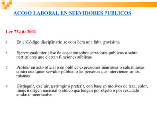 ACOSO LABORAL EN SERVIDORES PUBLICOS


Ley 734 de 2002

3.   En el Código disciplinario se considera una falta gravísima

5.   Ejercer cualquier clase de coacción sobre servidores públicos o sobre
     particulares que ejerzan funciones públicas

7.   Proferir en acto oficial o en público expresiones injuriosas o calumniosas
     contra cualquier servidor público o las personas que intervienen en los
     mismos

9.   Distinguir, excluir, restringir o preferir, con base en motivos de raza, color,
     linaje u origen nacional o étnico que tengan por objeto o por resultado
     anular o menoscabar
 