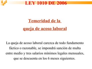 LEY 1010 DE 2006


               Temeridad de la
           queja de acoso laboral


La queja de acoso laboral carezca de todo fundamento
  fáctico o razonable, se impondrá sanción de multa
entre medio y tres salarios mínimos legales mensuales,
      que se descuenta en los 6 meses siguientes.
 