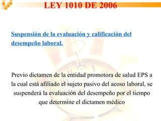 LEY 1010 DE 2006


Suspensión de la evaluación y calificación del
desempeño laboral.




Previo dictamen de la entidad promotora de salud EPS a
la cual está afiliado el sujeto pasivo del acoso laboral, se
 suspenderá la evaluación del desempeño por el tiempo
            que determine el dictamen médico
 
