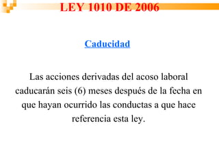 LEY 1010 DE 2006

                 Caducidad


   Las acciones derivadas del acoso laboral
caducarán seis (6) meses después de la fecha en
 que hayan ocurrido las conductas a que hace
              referencia esta ley.
 
