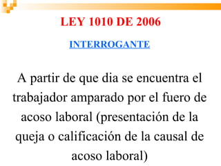 LEY 1010 DE 2006
          INTERROGANTE


 A partir de que dia se encuentra el
trabajador amparado por el fuero de
  acoso laboral (presentación de la
 queja o calificación de la causal de
           acoso laboral)
 