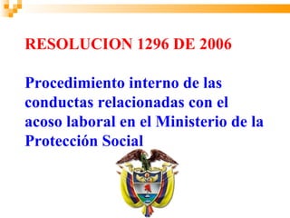 RESOLUCION 1296 DE 2006

Procedimiento interno de las
conductas relacionadas con el
acoso laboral en el Ministerio de la
Protección Social
 