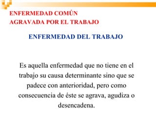 ENFERMEDAD COMÚN
AGRAVADA POR EL TRABAJO

     ENFERMEDAD DEL TRABAJO



  Es aquella enfermedad que no tiene en el
  trabajo su causa determinante sino que se
     padece con anterioridad, pero como
  consecuencia de éste se agrava, agudiza o
                desencadena.
 