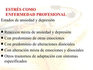 ESTRÉS COMO
  ENFERMEDAD PROFESIONAL
Estados de ansiedad y depresión

 Reacción mixta de ansiedad y depresión
 Con predominio de otras emociones
 Con predominio de alteraciones disóciales
 Con alteración mixta de emociones y disociales
 Otros trastornos de adaptación con síntomas
  especificados
 