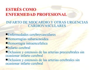 ESTRÉS COMO
ENFERMEDAD PROFESIONAL
INFARTO DE MIOCARDIO Y OTRAS URGENCIAS
          CARDIOVASCULARES

Enfermedades    cerebrovasculares
Hemorragias subaracnoidea
Hemorragia intraencefalica
Infarto cerebral
Oclusion y estenosis de las arterias precerebrales sin
ocasionar infarto cerebral
Oclusion y estenosis de las arterias cerebrales sin
ocasionar infarto cerebral
 