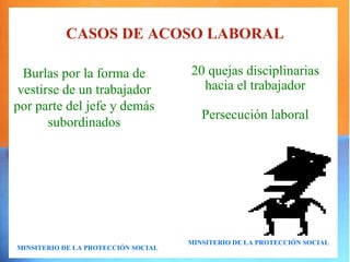 CASOS DE ACOSO LABORAL

  Burlas por la forma de             20 quejas disciplinarias
 vestirse de un trabajador             hacia el trabajador
por parte del jefe y demás
                                        Persecución laboral
       subordinados




                                     MINSITERIO DE LA PROTECCIÓN SOCIAL
MINSITERIO DE LA PROTECCIÓN SOCIAL
 