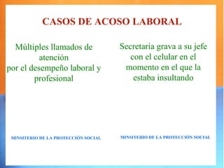 CASOS DE ACOSO LABORAL

  Múltiples llamados de               Secretaria grava a su jefe
          atención                       con el celular en el
por el desempeño laboral y             momento en el que la
        profesional                       estaba insultando




 MINSITERIO DE LA PROTECCIÓN SOCIAL   MINSITERIO DE LA PROTECCIÓN SOCIAL
 