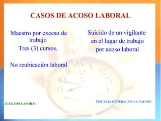 CASOS DE ACOSO LABORAL

  Maestro por exceso de    Suicido de un vigilante
        trabajo             en el lugar de trabajo
    Tres (3) cursos.          por acoso laboral

  No reubicación laboral




                              FISCALIA GENERAL DE LA NACION
JUZGADO LABORAL
 