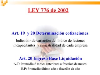 LEY 776 de 2002



Art. 19 y 20 Determinación cotizaciones
  Indicador de variación del índice de lesiones
incapacitantes y siniestralidad de cada empresa


    Art. 20 Ingreso Base Liquidación
 A.T: Promedio 6 meses anteriores o fracción de meses.
      E.P: Promedio último año o fracción de año
 
