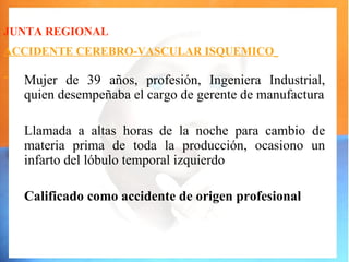 JUNTA REGIONAL
ACCIDENTE CEREBRO-VASCULAR ISQUEMICO

  Mujer de 39 años, profesión, Ingeniera Industrial,
  quien desempeñaba el cargo de gerente de manufactura

  Llamada a altas horas de la noche para cambio de
  materia prima de toda la producción, ocasiono un
  infarto del lóbulo temporal izquierdo

  Calificado como accidente de origen profesional
 