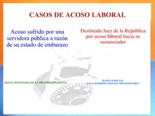 CASOS DE ACOSO LABORAL

  Acoso sufrido por una                    Destituida Juez de la República
 servidora publica a razón                   por acoso laboral hacia su
                                                    sustanciador
 de su estado de embarazo




                                                        RAMA JUDICIAL
QUEJA MINISTERIO DE LA PROTECCION SOCIAL      SALA JURISDICCIONALE DISCIPLINARIA
 