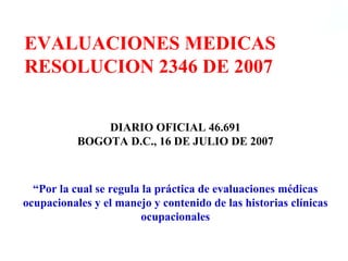 EVALUACIONES MEDICAS
RESOLUCION 2346 DE 2007


               DIARIO OFICIAL 46.691
           BOGOTA D.C., 16 DE JULIO DE 2007



  “Por la cual se regula la práctica de evaluaciones médicas
ocupacionales y el manejo y contenido de las historias clínicas
                         ocupacionales
 
