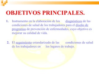 OBJETIVOS PRINCIPALES.
1.   Instrumento en la elaboración de los    diagnósticos de las
     condiciones de salud de los trabajadores para el diseño de
     programas de prevención de enfermedades, cuyo objetivo es
     mejorar su calidad de vida.

2. El seguimiento estandarizado de las      condiciones de salud
   de los trabajadores en   los lugares de trabajo.
 